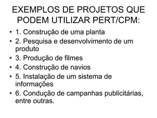 EXEMPLOS DE PROJETOS QUE
PODEM UTILIZAR PERT/CPM:
• 1. Construção de uma planta
• 2. Pesquisa e desenvolvimento de um
produto
• 3. Produção de filmes
• 4. Construção de navios
• 5. Instalação de um sistema de
informações
• 6. Condução de campanhas publicitárias,
entre outras.
 