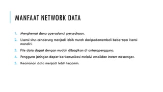 MANFAAT NETWORK DATA
1. Menghemat dana operasional perusahaan.
2. Lisensi situs cenderung menjadi lebih murah daripadamembeli beberapa lisensi
mandiri.
3. File data dapat dengan mudah dibagikan di antarapengguna.
4. Pengguna jaringan dapat berkomunikasi melalui emaildan instant messenger.
5. Keamanan data menjadi lebih terjamin.
 