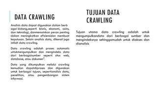 DATA CRAWLING
Analisis data dapat digunakan dalam berb
agai bidang,seperti bisnis, ekonomi, sains,
dan teknologi, danmemainkan peran penting
dalam meningkatkan efisiensidan membuat
keputusan. Selain analisis data, dikenal juga
istilah data crawling.
Data crawling adalah proses automatis
untukmengumpulkan dan mengindeks data
dari berbagaisumber seperti situs web,
database, atau dokumen".
Data yang dikumpulkan melalui crawling
kemudian dapatdiproses dan digunakan
untuk berbagai tujuan, sepertianalisis data,
penelitian, atau pengembangan sistem
informasi.
Tujuan utama data crawling adalah untuk
mengumpulkandata dari berbagai sumber dan
mengindeksnya sehinggamudah untuk diakses dan
dianalisis
TUJUAN DATA
CRAWLING
 