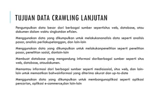 TUJUAN DATA CRAWLING LANJUTAN
Pengumpulkan data besar dari berbagai sumber sepertisitus web, database, atau
dokumen dalam waktu singkatdan efisien.
Menggunakan data yang dikumpulkan untuk melakukananalisis data seperti analisis
pasar, analisis perilakupelanggan, dan lain-lain
Menggunakan data yang dikumpulkan untuk melakukanpenelitian seperti penelitian
pasar, penelitian sosial, danlain-lain
Membuat database yang mengandung informasi dariberbagai sumber seperti situs
web, database, ataudokumen.
Memantau informasi dari berbagai sumber seperti mediasosial, situs web, dan lain-
lain untuk memastikan bahwainformasi yang diterima akurat dan up-to-date
Menggunakan data yang dikumpulkan untuk membangunaplikasi seperti aplikasi
pencarian, aplikasi e-commerce,dan lain-lain
 