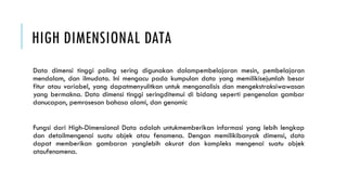 HIGH DIMENSIONAL DATA
Data dimensi tinggi paling sering digunakan dalampembelajaran mesin, pembelajaran
mendalam, dan ilmudata. Ini mengacu pada kumpulan data yang memilikisejumlah besar
fitur atau variabel, yang dapatmenyulitkan untuk menganalisis dan mengekstraksiwawasan
yang bermakna. Data dimensi tinggi seringditemui di bidang seperti pengenalan gambar
danucapan, pemrosesan bahasa alami, dan genomic
Fungsi dari High-Dimensional Data adalah untukmemberikan informasi yang lebih lengkap
dan detailmengenai suatu objek atau fenomena. Dengan memilikibanyak dimensi, data
dapat memberikan gambaran yanglebih akurat dan kompleks mengenai suatu objek
ataufenomena.
 