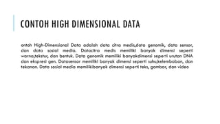 CONTOH HIGH DIMENSIONAL DATA
ontoh High-Dimensional Data adalah data citra medis,data genomik, data sensor,
dan data sosial media. Datacitra medis memiliki banyak dimensi seperti
warna,tekstur, dan bentuk. Data genomik memiliki banyakdimensi seperti urutan DNA
dan ekspresi gen. Datasensor memiliki banyak dimensi seperti suhu,kelembaban, dan
tekanan. Data sosial media memilikibanyak dimensi seperti teks, gambar, dan video
 