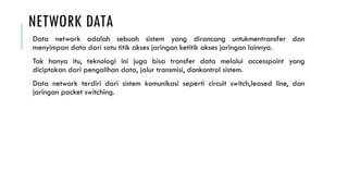 NETWORK DATA
Data network adalah sebuah sistem yang dirancang untukmentransfer dan
menyimpan data dari satu titik akses jaringan ketitik akses jaringan lainnya.
Tak hanya itu, teknologi ini juga bisa transfer data melalui accesspoint yang
diciptakan dari pengalihan data, jalur transmisi, dankontrol sistem.
Data network terdiri dari sistem komunikasi seperti circuit switch,leased line, dan
jaringan packet switching.
 