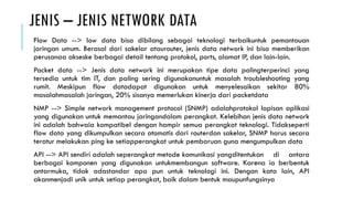 JENIS – JENIS NETWORK DATA
Flow Data --> low data bisa dibilang sebagai teknologi terbaikuntuk pemantauan
jaringan umum. Berasal dari sakelar ataurouter, jenis data network ini bisa memberikan
perusanaa akseske berbagai detail tentang protokol, ports, alamat IP, dan lain-lain.
Packet data --> Jenis data network ini merupakan tipe data palingterperinci yang
tersedia untuk tim IT, dan paling sering digunakanuntuk masalah troubleshooting yang
rumit. Meskipun flow datadapat digunakan untuk menyelesaikan sekitar 80%
masalahmasalah jaringan, 20% sisanya memerlukan kinerja dari packetdata
NMP --> Simple network management protocol (SNMP) adalahprotokol lapisan aplikasi
yang digunakan untuk memantau jaringandalam perangkat. Kelebihan jenis data network
ini adalah bahwaia kompatibel dengan hampir semua perangkat teknologi. Tidakseperti
flow data yang dikumpulkan secara otomatis dari routerdan sakelar, SNMP harus secara
teratur melakukan ping ke setiapperangkat untuk pembaruan guna mengumpulkan data
API --> API sendiri adalah seperangkat metode komunikasi yangditentukan di antara
berbagai komponen yang digunakan untukmembangun software. Karena ia berbentuk
antarmuka, tidak adastandar apa pun untuk teknologi ini. Dengan kata lain, API
akanmenjadi unik untuk setiap perangkat, baik dalam bentuk maupunfungsinya
 