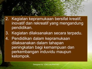 Designed by: JOKO MURSITHO
2. Kegiatan kepramukaan bersifat kreatif,
inovatif dan rekreatif yang mengandung
pendidikan.
3. Kegiatan dilaksanakan secara terpadu.
4. Pendidikan dalam kepramukaan
dilaksanakan dalam tahapan
peningkatan bagi kemampuan dan
perkembangan induvidu maupun
kelompok.
 