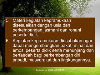 Designed by: JOKO MURSITHO
5. Materi kegiatan kepramukaan
disesuaikan dengan usia dan
perkembangan jasmani dan rohani
peserta didik.
6. Kegiatan kepramukaan diusahakan agar
dapat mengembangkan bakat, minat dan
emosi peserta didik serta menunjang dan
berfaedah bagi perkembangan diri
pribadi, masyarakat dan lingkungannya.
 