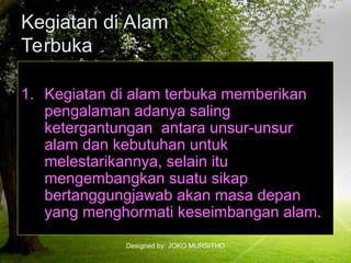 Designed by: JOKO MURSITHO
Kegiatan di Alam
Terbuka
1. Kegiatan di alam terbuka memberikan
pengalaman adanya saling
ketergantungan antara unsur-unsur
alam dan kebutuhan untuk
melestarikannya, selain itu
mengembangkan suatu sikap
bertanggungjawab akan masa depan
yang menghormati keseimbangan alam.
 