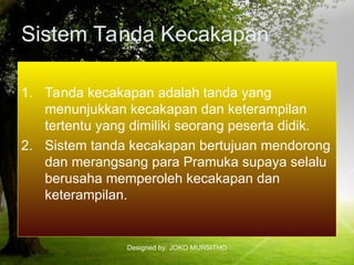 Designed by: JOKO MURSITHO
Sistem Tanda Kecakapan
1. Tanda kecakapan adalah tanda yang
menunjukkan kecakapan dan keterampilan
tertentu yang dimiliki seorang peserta didik.
2. Sistem tanda kecakapan bertujuan mendorong
dan merangsang para Pramuka supaya selalu
berusaha memperoleh kecakapan dan
keterampilan.
 