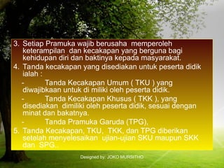 Designed by: JOKO MURSITHO
3. Setiap Pramuka wajib berusaha memperoleh
keterampilan dan kecakapan yang berguna bagi
kehidupan diri dan baktinya kepada masyarakat.
4. Tanda kecakapan yang disediakan untuk peserta didik
ialah :
- Tanda Kecakapan Umum ( TKU ) yang
diwajibkaan untuk di miliki oleh peserta didik.
- Tanda Kecakapan Khusus ( TKK ), yang
disediakan dimiliki oleh peserta didik, sesuai dengan
minat dan bakatnya.
- Tanda Pramuka Garuda (TPG),
5. Tanda Kecakapan, TKU, TKK, dan TPG diberikan
setelah menyelesaikan ujian-ujian SKU maupun SKK
dan SPG..
 