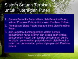 Designed by: JOKO MURSITHO
Sistem Satuan Terpisah
untuk Putera dan Puteri
1. Satuan Pramuka Puteri dibina oleh Pembina Puteri,
satuan Pramuka Putera dibina oleh Pembina Putera.
2. Perindukan Siaga Putera dapat di bina oleh Pembina
Puteri.
3. Jika kegiatan diselenggarakan dalam bentuk
perkemahan harus dijamin dan dijaga agar tempat
perkemahan Puteri dan tempat perkemahan putera
terpisah ; perkemahan puteri dipimpin oleh Pembina
puteri dan perkemahan putera dipimpin oleh Pembina
putera.
 