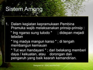 Designed by: JOKO MURSITHO
Sistem Among
1. Dalam kegiatan kepramukaan Pembina
Pramuka wajib melaksanakan prinsip-prinsip :
" Ing ngarso sung tulodo " ; didepan mejadi
teladan
" Ing madya mangun karso " ; di tengah
membangun kemauan
" Tut wuri handayani " ; dari belakang memberi
daya / kekuatan, atau dorongan dan
pengaruh yang baik kearah kemandirian.
 