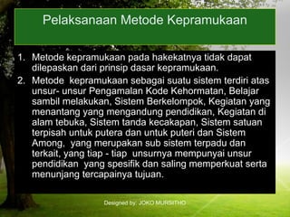 Designed by: JOKO MURSITHO
Pelaksanaan Metode Kepramukaan
1. Metode kepramukaan pada hakekatnya tidak dapat
dilepaskan dari prinsip dasar kepramukaan.
2. Metode kepramukaan sebagai suatu sistem terdiri atas
unsur- unsur Pengamalan Kode Kehormatan, Belajar
sambil melakukan, Sistem Berkelompok, Kegiatan yang
menantang yang mengandung pendidikan, Kegiatan di
alam tebuka, Sistem tanda kecakapan, Sistem satuan
terpisah untuk putera dan untuk puteri dan Sistem
Among, yang merupakan sub sistem terpadu dan
terkait, yang tiap - tiap unsurnya mempunyai unsur
pendidikan yang spesifik dan saling memperkuat serta
menunjang tercapainya tujuan.
 