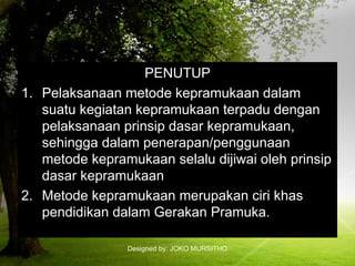 Designed by: JOKO MURSITHO
PENUTUP
1. Pelaksanaan metode kepramukaan dalam
suatu kegiatan kepramukaan terpadu dengan
pelaksanaan prinsip dasar kepramukaan,
sehingga dalam penerapan/penggunaan
metode kepramukaan selalu dijiwai oleh prinsip
dasar kepramukaan
2. Metode kepramukaan merupakan ciri khas
pendidikan dalam Gerakan Pramuka.
 