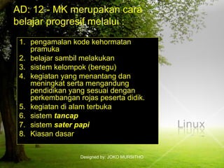 Designed by: JOKO MURSITHO
AD: 12 - MK merupakan cara
belajar progresif melalui :
1. pengamalan kode kehormatan
pramuka
2. belajar sambil melakukan
3. sistem kelompok (beregu)
4. kegiatan yang menantang dan
meningkat serta mengandung
pendidikan yang sesuai dengan
perkembangan rojas peserta didik.
5. kegiatan di alam terbuka
6. sistem tancap
7. sistem sater papi
8. Kiasan dasar
 