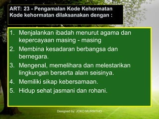 Designed by: JOKO MURSITHO
ART: 23 - Pengamalan Kode Kehormatan
Kode kehormatan dilaksanakan dengan :
1. Menjalankan ibadah menurut agama dan
kepercayaan masing - masing
2. Membina kesadaran berbangsa dan
bernegara.
3. Mengenal, memelihara dan melestarikan
lingkungan berserta alam seisinya.
4. Memiliki sikap kebersamaan.
5. Hidup sehat jasmani dan rohani.
 