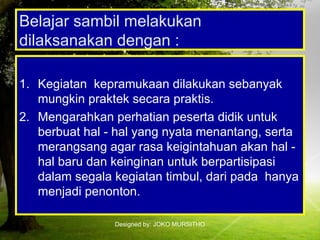 Designed by: JOKO MURSITHO
Belajar sambil melakukan
dilaksanakan dengan :
1. Kegiatan kepramukaan dilakukan sebanyak
mungkin praktek secara praktis.
2. Mengarahkan perhatian peserta didik untuk
berbuat hal - hal yang nyata menantang, serta
merangsang agar rasa keigintahuan akan hal -
hal baru dan keinginan untuk berpartisipasi
dalam segala kegiatan timbul, dari pada hanya
menjadi penonton.
 