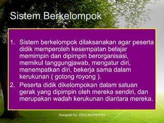 Designed by: JOKO MURSITHO
Sistem Berkelompok
1. Sistem berkelompok dilaksanakan agar peserta
didik memperoleh kesempatan belajar
memimpin dan dipimpin berorganisasi,
memikul tanggungjawab, mengatur diri,
menempatkan diri, bekerja sama dalam
kerukunan ( gotong royong ).
2. Peserta didik dikelompokan dalam satuan
gerak yang dipimpin oleh mereka sendiri, dan
merupakan wadah kerukunan diantara mereka.
 