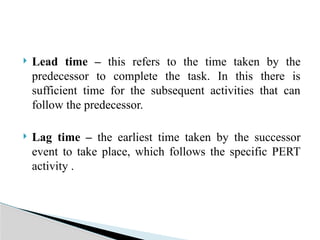  Lead time – this refers to the time taken by the
predecessor to complete the task. In this there is
sufficient time for the subsequent activities that can
follow the predecessor.
 Lag time – the earliest time taken by the successor
event to take place, which follows the specific PERT
activity .
 