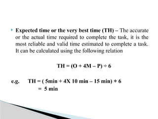  Expected time or the very best time (TH) – The accurate
or the actual time required to complete the task, it is the
most reliable and valid time estimated to complete a task.
It can be calculated using the following relation
TH = (O + 4M – P) ÷ 6
e.g. TH = ( 5min + 4X 10 min – 15 min) ÷ 6
= 5 min
 