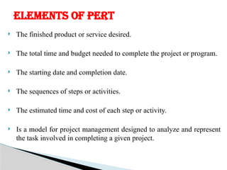  The finished product or service desired.
 The total time and budget needed to complete the project or program.
 The starting date and completion date.
 The sequences of steps or activities.
 The estimated time and cost of each step or activity.
 Is a model for project management designed to analyze and represent
the task involved in completing a given project.
ELEMENTS OF PERT
 