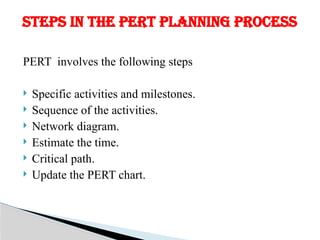 PERT involves the following steps
 Specific activities and milestones.
 Sequence of the activities.
 Network diagram.
 Estimate the time.
 Critical path.
 Update the PERT chart.
STEPS IN THE PERT PLANNING PROCESS
 