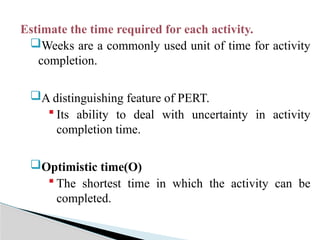 Estimate the time required for each activity.
Weeks are a commonly used unit of time for activity
completion.
A distinguishing feature of PERT.
 Its ability to deal with uncertainty in activity
completion time.
Optimistic time(O)
 The shortest time in which the activity can be
completed.
 