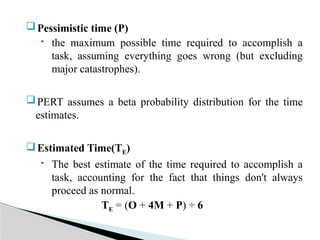 Pessimistic time (P)
 the maximum possible time required to accomplish a
task, assuming everything goes wrong (but excluding
major catastrophes).
PERT assumes a beta probability distribution for the time
estimates.
Estimated Time(TE)
 The best estimate of the time required to accomplish a
task, accounting for the fact that things don't always
proceed as normal.
TE = (O + 4M + P) ÷ 6
 