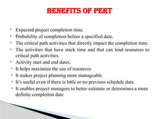  Expected project completion time.
 Probability of completion before a specified date.
 The critical path activities that directly impact the completion time.
 The activities that have stack time and that can lend resources to
critical path activities.
 Activity start and end dates.
 It helps maximize the use of resources
 It makes project planning more manageable
 It’s useful even if there is little or no previous schedule data
 It enables project managers to better estimate or determines a more
definite completion date
BENEFITS OF PERT
 