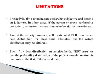  The activity time estimates are somewhat subjective and depend
on judgment. In other cases, if the person or group performing
the activity estimates the time there may be bias in the estimate.
 Even if the activity times are well – estimated, PERT assumes a
beta distribution for these time estimates, but the actual
distribution may be different.
 Even if the beta distribution assumption holds, PERT assumes
that the probability distribution of the project completion time is
the same as the that of the critical path,
LIMITATIONS
 