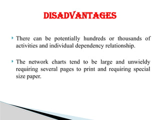  There can be potentially hundreds or thousands of
activities and individual dependency relationship.
 The network charts tend to be large and unwieldy
requiring several pages to print and requiring special
size paper.
DISADVANTAGES
 