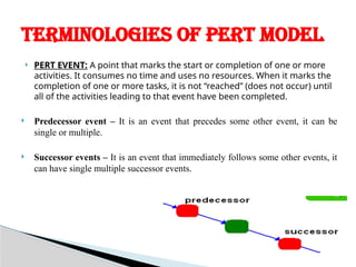  PERT EVENT: A point that marks the start or completion of one or more
activities. It consumes no time and uses no resources. When it marks the
completion of one or more tasks, it is not “reached” (does not occur) until
all of the activities leading to that event have been completed.
 Predecessor event – It is an event that precedes some other event, it can be
single or multiple.
 Successor events – It is an event that immediately follows some other events, it
can have single multiple successor events.
TERMINOLOGIES OF PERT MODEL
 