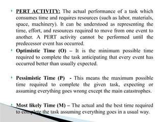  PERT ACTIVITY: The actual performance of a task which
consumes time and requires resources (such as labor, materials,
space, machinery). It can be understood as representing the
time, effort, and resources required to move from one event to
another. A PERT activity cannot be performed until the
predecessor event has occurred.
 Optimistic Time (O) – It is the minimum possible time
required to complete the task anticipating that every event has
occurred better than usually expected.
 Pessimistic Time (P) - This means the maximum possible
time required to complete the given task, expecting or
assuming everything goes wrong except the main catastrophes.
 Most likely Time (M) – The actual and the best time required
to complete the task assuming everything goes in a usual way.
 