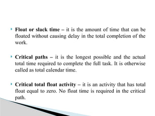  Float or slack time – it is the amount of time that can be
floated without causing delay in the total completion of the
work.
 Critical paths – it is the longest possible and the actual
total time required to complete the full task. It is otherwise
called as total calendar time.
 Critical total float activity – it is an activity that has total
float equal to zero. No float time is required in the critical
path.
 