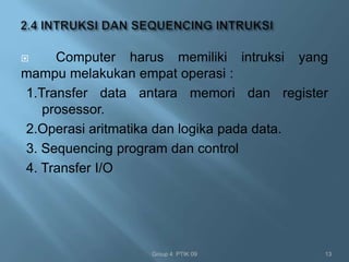     Computer harus memiliki intruksi yang
mampu melakukan empat operasi :
1.Transfer data antara memori dan register
   prosessor.
2.Operasi aritmatika dan logika pada data.
3. Sequencing program dan control
4. Transfer I/O




                 Group 4 PTIK 09         13
 