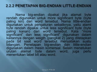 Nama big-endian dipakai jika alamat byte
rendah digunakan untuk more significant byte (byte
paling kiri) dari word tersebut. Nama little-endian
digunakan untuk pengaturan sebaliknya, yaitu alamt
byte rendah dipakai untuk less significant byte (byte
paling kanan) dari word tersebut. Kata “more
significant” dan less significant” digunakan dalam
kaitannya dengan weigth (pangkat 2) yang ditetapkan
pada bit saat word tersebut menyatakan suatu
bilangan. Penetapan big-endian dan little-endian
digunakan dalam mesin komersial. Selain menetukan
urutan alamat byte dalam word, juga perlu
menentukan label bit atau word.



                      Group 4 PTIK 09                   9
 