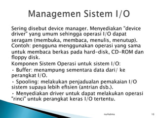 Sering disebut device manager. Menyediakan "device
driver" yang umum sehingga operasi I/O dapat
seragam (membuka, membaca, menulis, menutup).
Contoh: pengguna menggunakan operasi yang sama
untuk membaca berkas pada hard-disk, CD-ROM dan
ﬂoppy disk.
Komponen Sistem Operasi untuk sistem I/O:
• Buffer: menampung sementara data dari/ ke
perangkat I/O.
• Spooling: melakukan penjadualan pemakaian I/O
sistem supaya lebih eﬁsien (antrian dsb.).
• Menyediakan driver untuk dapat melakukan operasi
"rinci" untuk perangkat keras I/O tertentu.

                                   nurhalima         10
 