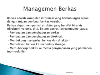 Berkas adalah kumpulan informasi yang berhubungan sesuai
dengan tujuan pembuat berkas tersebut.
Berkas dapat mempunyai struktur yang bersifat hirarkis
(direktori, volume, dll.). Sistem operasi bertanggung-jawab:
• Pembuatan dan penghapusan berkas.
• Pembuatan dan penghapusan direktori.
• Mendukung manipulasi berkas dan direktori.
• Memetakan berkas ke secondary storage.
• Mem-backup berkas ke media penyimpanan yang permanen
(non-volatile).




                                         nurhalima             11
 