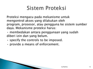 Proteksi mengacu pada mekanisme untuk
mengontrol akses yang dilakukan oleh
program, prosesor, atau pengguna ke sistem sumber
daya. Mekanisme proteksi harus:
• membedakan antara penggunaan yang sudah
diberi izin dan yang belum.
• specify the controls to be imposed.
• provide a means of enforcement.




                                 nurhalima          12
 