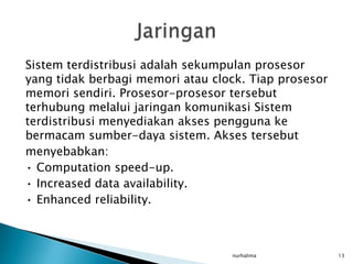 Sistem terdistribusi adalah sekumpulan prosesor
yang tidak berbagi memori atau clock. Tiap prosesor
memori sendiri. Prosesor-prosesor tersebut
terhubung melalui jaringan komunikasi Sistem
terdistribusi menyediakan akses pengguna ke
bermacam sumber-daya sistem. Akses tersebut
menyebabkan:
• Computation speed-up.
• Increased data availability.
• Enhanced reliability.



                                  nurhalima           13
 