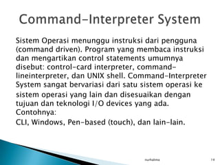 Sistem Operasi menunggu instruksi dari pengguna
(command driven). Program yang membaca instruksi
dan mengartikan control statements umumnya
disebut: control-card interpreter, command-
lineinterpreter, dan UNIX shell. Command-Interpreter
System sangat bervariasi dari satu sistem operasi ke
sistem operasi yang lain dan disesuaikan dengan
tujuan dan teknologi I/O devices yang ada.
Contohnya:
CLI, Windows, Pen-based (touch), dan lain-lain.



                                   nurhalima           14
 