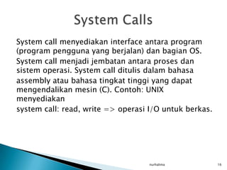 System call menyediakan interface antara program
(program pengguna yang berjalan) dan bagian OS.
System call menjadi jembatan antara proses dan
sistem operasi. System call ditulis dalam bahasa
assembly atau bahasa tingkat tinggi yang dapat
mengendalikan mesin (C). Contoh: UNIX
menyediakan
system call: read, write => operasi I/O untuk berkas.




                                   nurhalima            16
 