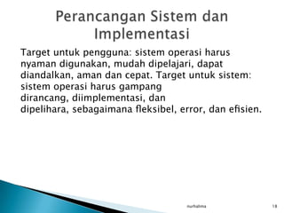 Target untuk pengguna: sistem operasi harus
nyaman digunakan, mudah dipelajari, dapat
diandalkan, aman dan cepat. Target untuk sistem:
sistem operasi harus gampang
dirancang, diimplementasi, dan
dipelihara, sebagaimana ﬂeksibel, error, dan eﬁsien.




                                   nurhalima           18
 