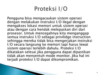 Pengguna bisa mengacaukan sistem operasi
dengan melakukan instruksi I/O ilegal dengan
mengakses lokasi memori untuk sistem operasi
atau dengan cara hendak melepaskan diri dari
prosesor. Untuk mencegahnya kita menganggap
semua instruksi I/O sebagai privilidge instruction
sehingga mereka tidak bisa mengerjakan instruksi
I/O secara langsung ke memori tapi harus lewat
sistem operasi terlebih dahulu. Proteksi I/O
dikatakan selesai jika pengguna dapat dipastikan
tidak akan menyentuh mode monitor. Jika hal ini
terjadi proteksi I/O dapat dikompromikan.


                                  nurhalima          4
 