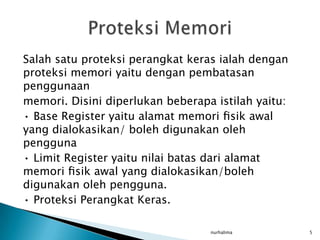 Salah satu proteksi perangkat keras ialah dengan
proteksi memori yaitu dengan pembatasan
penggunaan
memori. Disini diperlukan beberapa istilah yaitu:
• Base Register yaitu alamat memori ﬁsik awal
yang dialokasikan/ boleh digunakan oleh
pengguna
• Limit Register yaitu nilai batas dari alamat
memori ﬁsik awal yang dialokasikan/boleh
digunakan oleh pengguna.
• Proteksi Perangkat Keras.

                                  nurhalima         5
 
