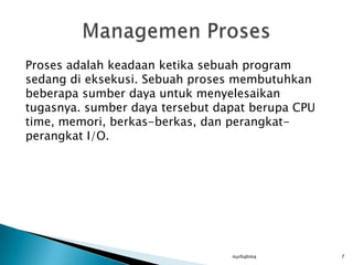 Proses adalah keadaan ketika sebuah program
sedang di eksekusi. Sebuah proses membutuhkan
beberapa sumber daya untuk menyelesaikan
tugasnya. sumber daya tersebut dapat berupa CPU
time, memori, berkas-berkas, dan perangkat-
perangkat I/O.




                                 nurhalima        7
 