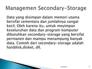 Data yang disimpan dalam memori utama
bersifat sementara dan jumlahnya sangat
kecil. Oleh karena itu, untuk meyimpan
keseluruhan data dan program komputer
dibutuhkan secondary-storage yang bersifat
permanen dan mampu menampung banyak
data. Contoh dari secondary-storage adalah
harddisk,disket, dll.




                             nurhalima       9
 