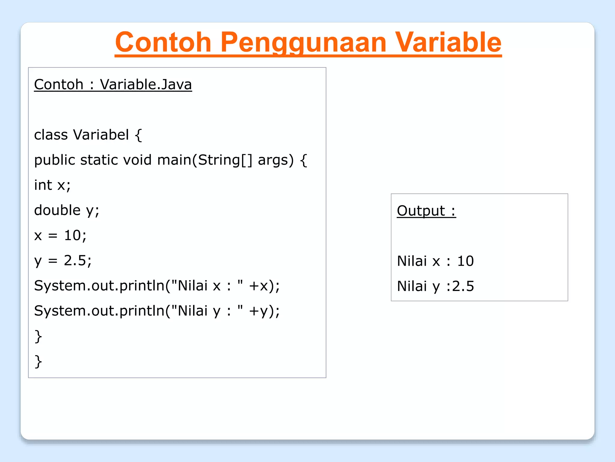 Contoh Penggunaan Variable
Contoh : Variable.Java
class Variabel {
public static void main(String[] args) {
int x;
double y;
x = 10;
y = 2.5;
System.out.println("Nilai x : " +x);
System.out.println("Nilai y : " +y);
}
}
Output :
Nilai x : 10
Nilai y :2.5
 