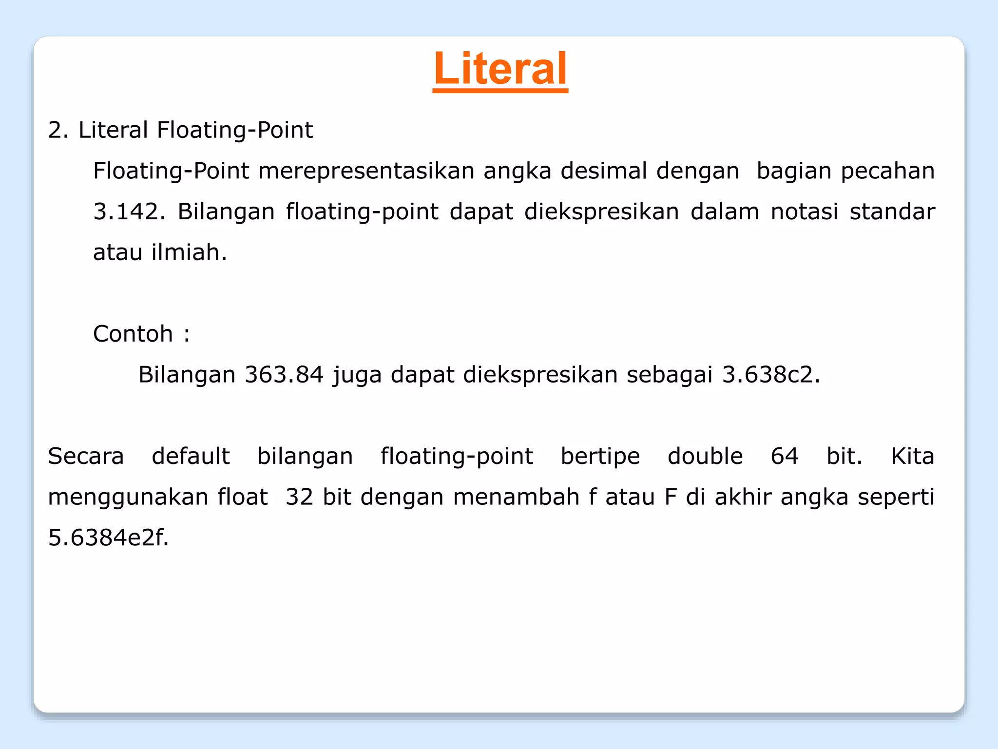 Literal
2. Literal Floating-Point
Floating-Point merepresentasikan angka desimal dengan bagian pecahan
3.142. Bilangan floating-point dapat diekspresikan dalam notasi standar
atau ilmiah.
Contoh :
Bilangan 363.84 juga dapat diekspresikan sebagai 3.638c2.
Secara default bilangan floating-point bertipe double 64 bit. Kita
menggunakan float 32 bit dengan menambah f atau F di akhir angka seperti
5.6384e2f.
 