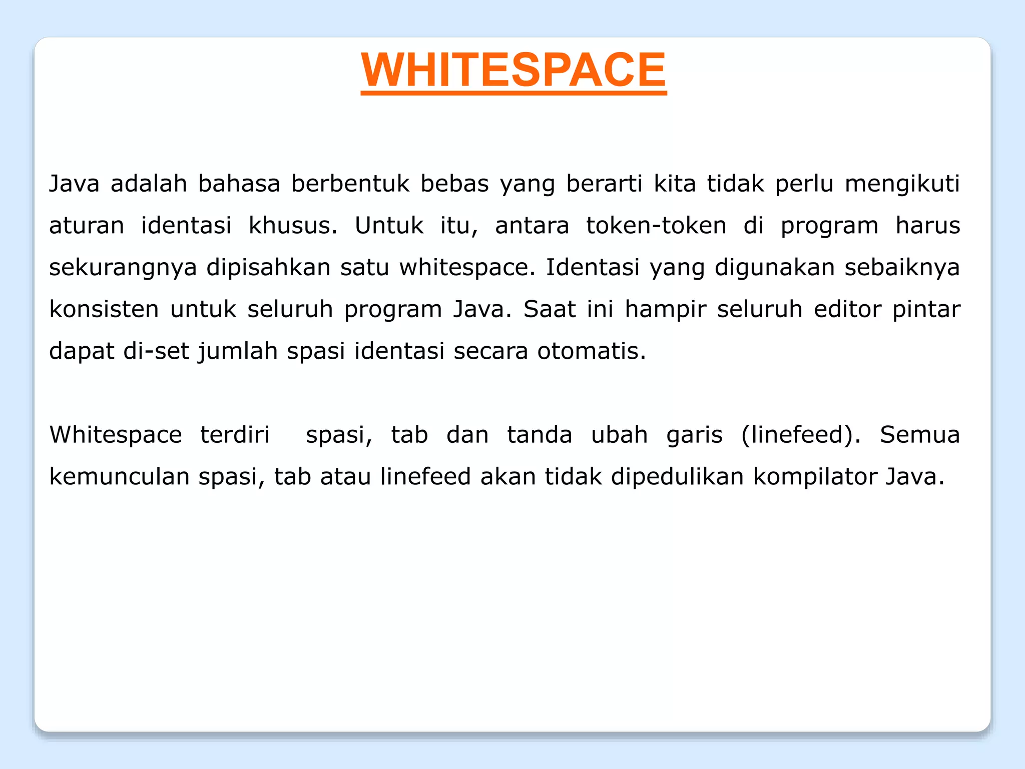 WHITESPACE
Java adalah bahasa berbentuk bebas yang berarti kita tidak perlu mengikuti
aturan identasi khusus. Untuk itu, antara token-token di program harus
sekurangnya dipisahkan satu whitespace. Identasi yang digunakan sebaiknya
konsisten untuk seluruh program Java. Saat ini hampir seluruh editor pintar
dapat di-set jumlah spasi identasi secara otomatis.
Whitespace terdiri spasi, tab dan tanda ubah garis (linefeed). Semua
kemunculan spasi, tab atau linefeed akan tidak dipedulikan kompilator Java.
 