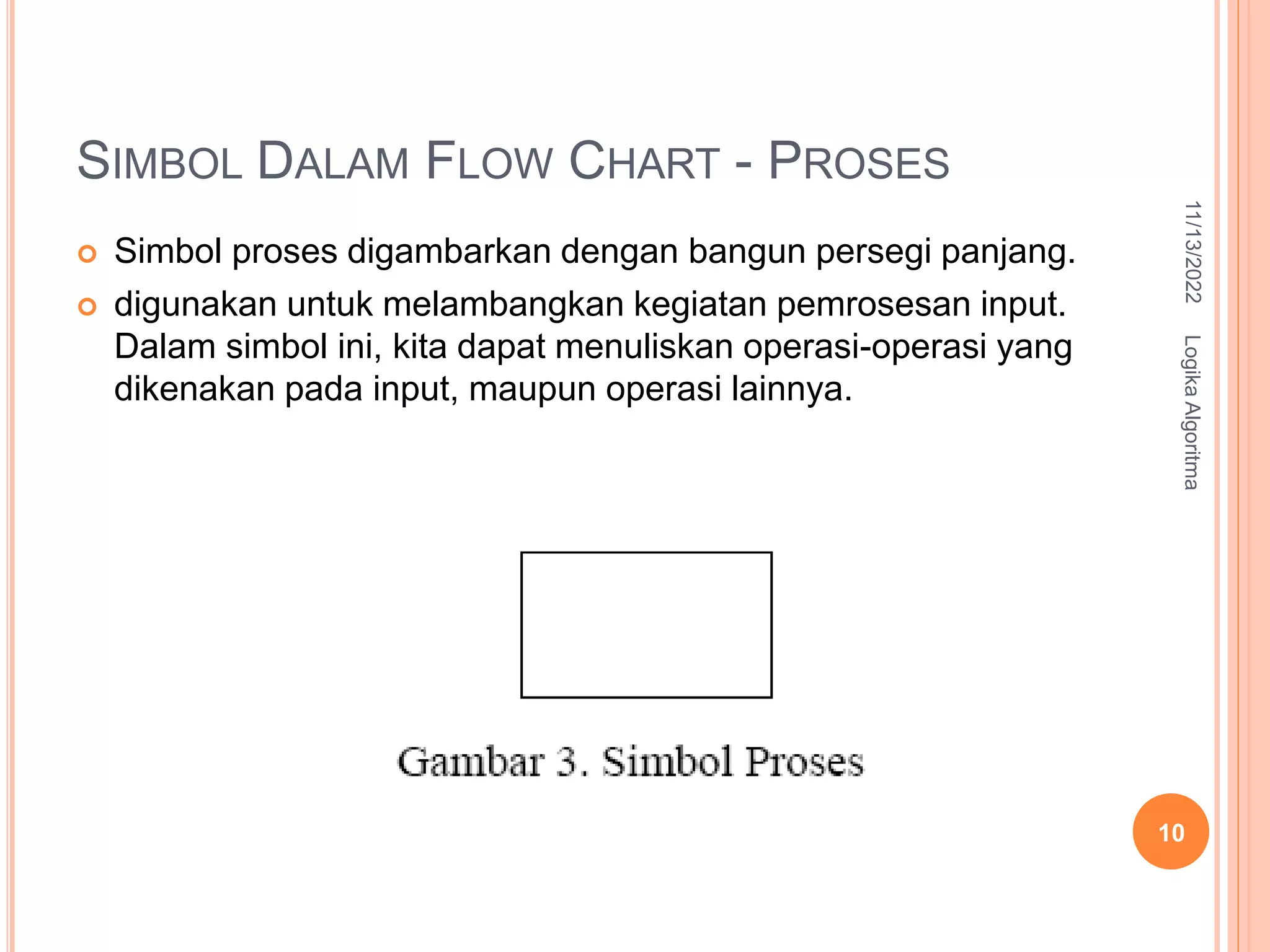 SIMBOL DALAM FLOW CHART - PROSES
 Simbol proses digambarkan dengan bangun persegi panjang.
 digunakan untuk melambangkan kegiatan pemrosesan input.
Dalam simbol ini, kita dapat menuliskan operasi-operasi yang
dikenakan pada input, maupun operasi lainnya.
11/13/2022
Logika
Algoritma
10
 